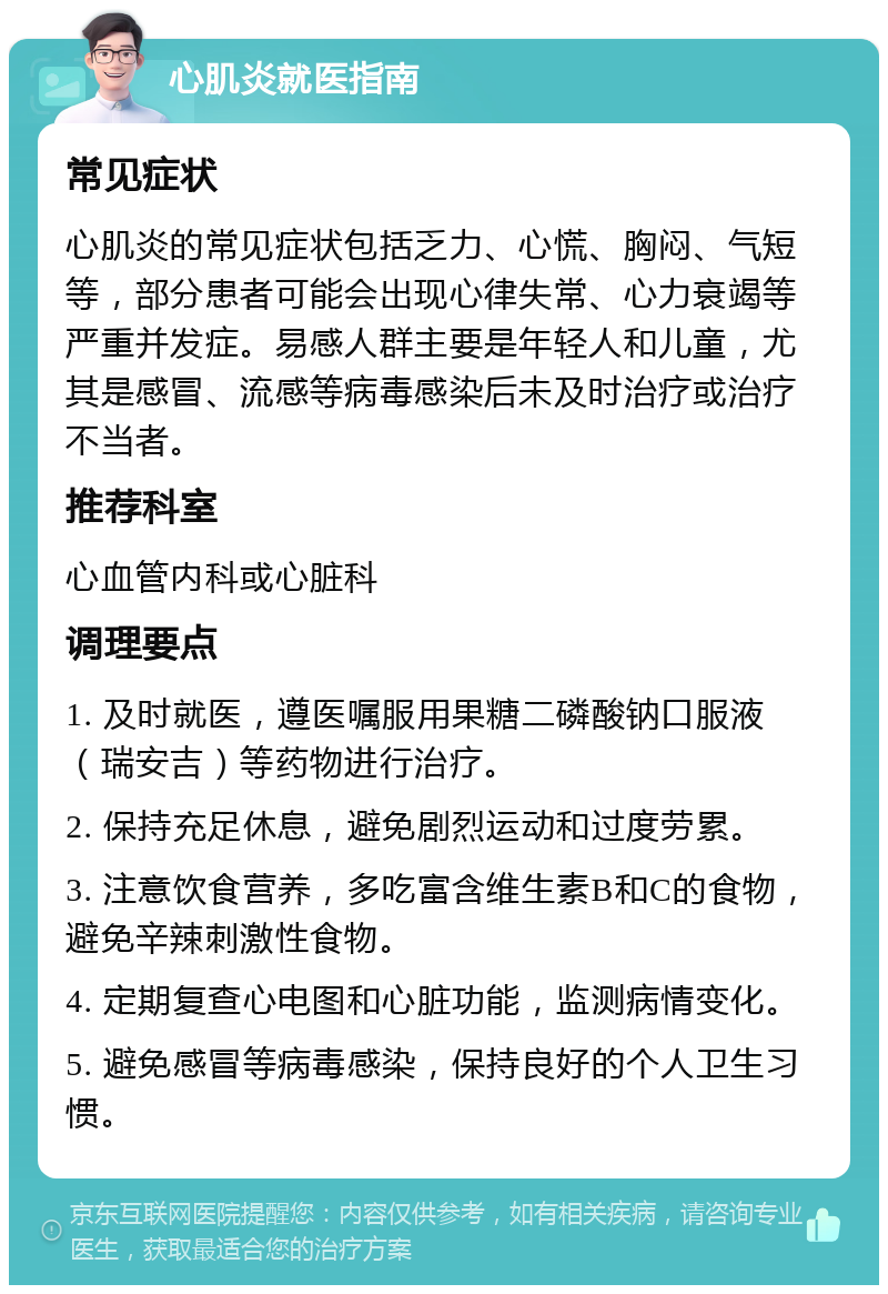 心肌炎就医指南 常见症状 心肌炎的常见症状包括乏力、心慌、胸闷、气短等，部分患者可能会出现心律失常、心力衰竭等严重并发症。易感人群主要是年轻人和儿童，尤其是感冒、流感等病毒感染后未及时治疗或治疗不当者。 推荐科室 心血管内科或心脏科 调理要点 1. 及时就医，遵医嘱服用果糖二磷酸钠口服液（瑞安吉）等药物进行治疗。 2. 保持充足休息，避免剧烈运动和过度劳累。 3. 注意饮食营养，多吃富含维生素B和C的食物，避免辛辣刺激性食物。 4. 定期复查心电图和心脏功能，监测病情变化。 5. 避免感冒等病毒感染，保持良好的个人卫生习惯。