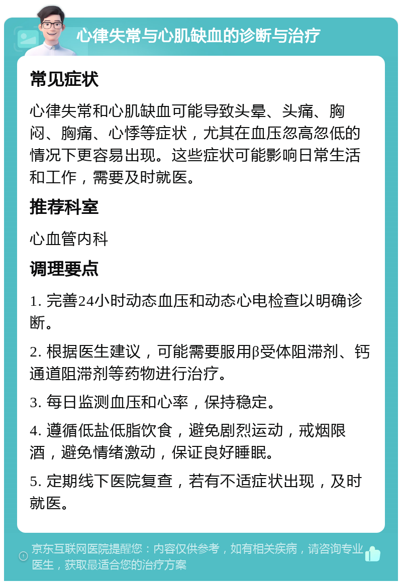 心律失常与心肌缺血的诊断与治疗 常见症状 心律失常和心肌缺血可能导致头晕、头痛、胸闷、胸痛、心悸等症状，尤其在血压忽高忽低的情况下更容易出现。这些症状可能影响日常生活和工作，需要及时就医。 推荐科室 心血管内科 调理要点 1. 完善24小时动态血压和动态心电检查以明确诊断。 2. 根据医生建议，可能需要服用β受体阻滞剂、钙通道阻滞剂等药物进行治疗。 3. 每日监测血压和心率，保持稳定。 4. 遵循低盐低脂饮食，避免剧烈运动，戒烟限酒，避免情绪激动，保证良好睡眠。 5. 定期线下医院复查，若有不适症状出现，及时就医。