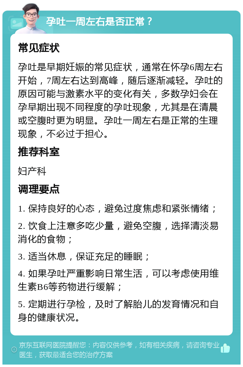 孕吐一周左右是否正常？ 常见症状 孕吐是早期妊娠的常见症状，通常在怀孕6周左右开始，7周左右达到高峰，随后逐渐减轻。孕吐的原因可能与激素水平的变化有关，多数孕妇会在孕早期出现不同程度的孕吐现象，尤其是在清晨或空腹时更为明显。孕吐一周左右是正常的生理现象，不必过于担心。 推荐科室 妇产科 调理要点 1. 保持良好的心态，避免过度焦虑和紧张情绪； 2. 饮食上注意多吃少量，避免空腹，选择清淡易消化的食物； 3. 适当休息，保证充足的睡眠； 4. 如果孕吐严重影响日常生活，可以考虑使用维生素B6等药物进行缓解； 5. 定期进行孕检，及时了解胎儿的发育情况和自身的健康状况。