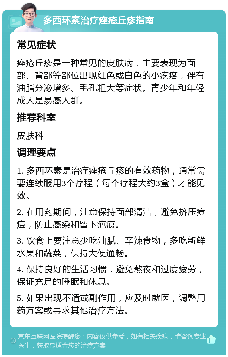 多西环素治疗痤疮丘疹指南 常见症状 痤疮丘疹是一种常见的皮肤病，主要表现为面部、背部等部位出现红色或白色的小疙瘩，伴有油脂分泌增多、毛孔粗大等症状。青少年和年轻成人是易感人群。 推荐科室 皮肤科 调理要点 1. 多西环素是治疗痤疮丘疹的有效药物，通常需要连续服用3个疗程（每个疗程大约3盒）才能见效。 2. 在用药期间，注意保持面部清洁，避免挤压痘痘，防止感染和留下疤痕。 3. 饮食上要注意少吃油腻、辛辣食物，多吃新鲜水果和蔬菜，保持大便通畅。 4. 保持良好的生活习惯，避免熬夜和过度疲劳，保证充足的睡眠和休息。 5. 如果出现不适或副作用，应及时就医，调整用药方案或寻求其他治疗方法。