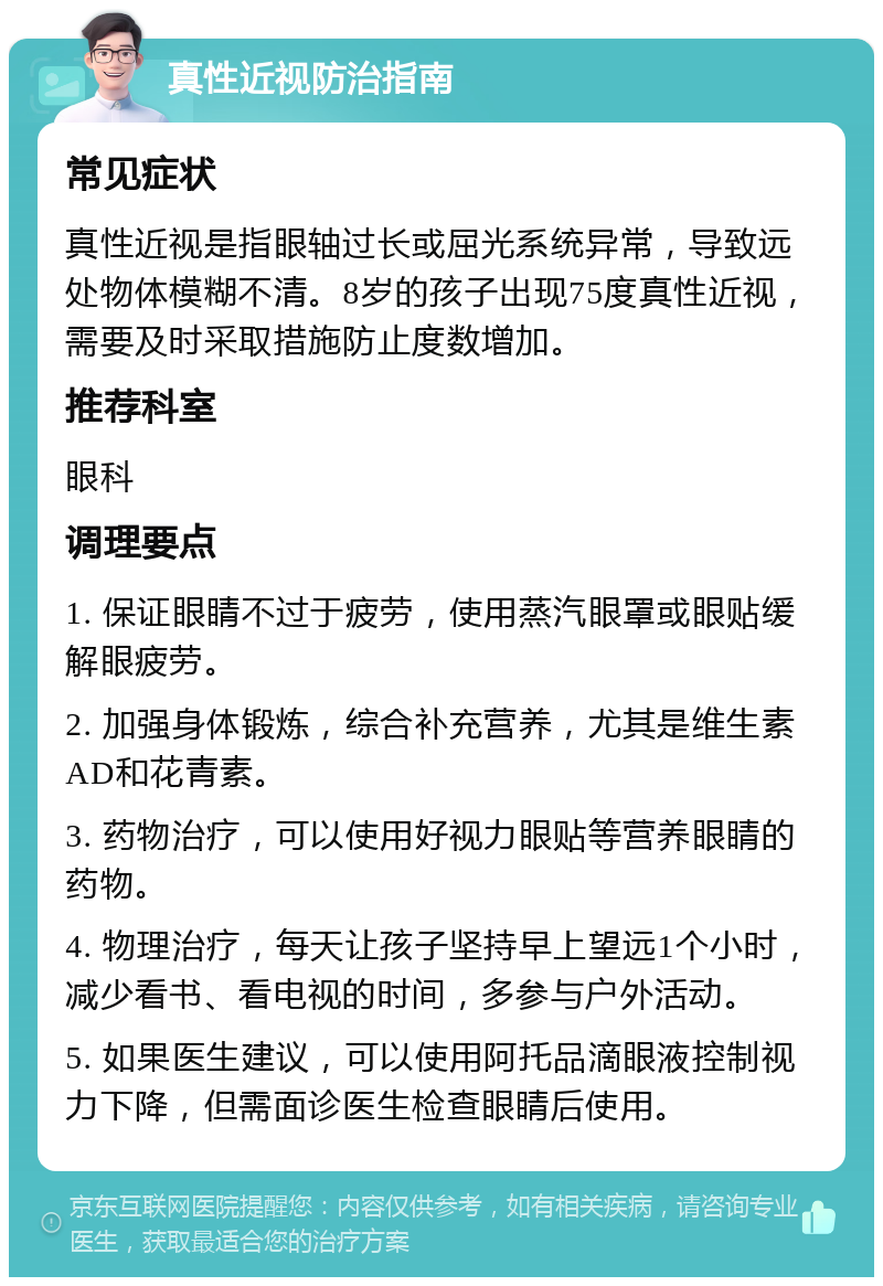 真性近视防治指南 常见症状 真性近视是指眼轴过长或屈光系统异常，导致远处物体模糊不清。8岁的孩子出现75度真性近视，需要及时采取措施防止度数增加。 推荐科室 眼科 调理要点 1. 保证眼睛不过于疲劳，使用蒸汽眼罩或眼贴缓解眼疲劳。 2. 加强身体锻炼，综合补充营养，尤其是维生素AD和花青素。 3. 药物治疗，可以使用好视力眼贴等营养眼睛的药物。 4. 物理治疗，每天让孩子坚持早上望远1个小时，减少看书、看电视的时间，多参与户外活动。 5. 如果医生建议，可以使用阿托品滴眼液控制视力下降，但需面诊医生检查眼睛后使用。