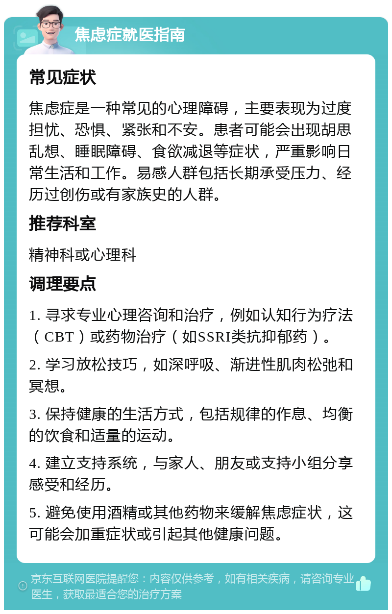 焦虑症就医指南 常见症状 焦虑症是一种常见的心理障碍，主要表现为过度担忧、恐惧、紧张和不安。患者可能会出现胡思乱想、睡眠障碍、食欲减退等症状，严重影响日常生活和工作。易感人群包括长期承受压力、经历过创伤或有家族史的人群。 推荐科室 精神科或心理科 调理要点 1. 寻求专业心理咨询和治疗，例如认知行为疗法（CBT）或药物治疗（如SSRI类抗抑郁药）。 2. 学习放松技巧，如深呼吸、渐进性肌肉松弛和冥想。 3. 保持健康的生活方式，包括规律的作息、均衡的饮食和适量的运动。 4. 建立支持系统，与家人、朋友或支持小组分享感受和经历。 5. 避免使用酒精或其他药物来缓解焦虑症状，这可能会加重症状或引起其他健康问题。