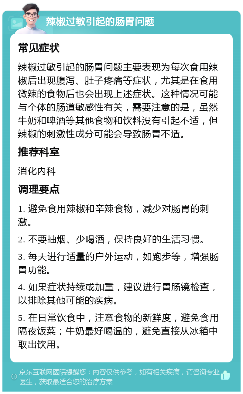 辣椒过敏引起的肠胃问题 常见症状 辣椒过敏引起的肠胃问题主要表现为每次食用辣椒后出现腹泻、肚子疼痛等症状，尤其是在食用微辣的食物后也会出现上述症状。这种情况可能与个体的肠道敏感性有关，需要注意的是，虽然牛奶和啤酒等其他食物和饮料没有引起不适，但辣椒的刺激性成分可能会导致肠胃不适。 推荐科室 消化内科 调理要点 1. 避免食用辣椒和辛辣食物，减少对肠胃的刺激。 2. 不要抽烟、少喝酒，保持良好的生活习惯。 3. 每天进行适量的户外运动，如跑步等，增强肠胃功能。 4. 如果症状持续或加重，建议进行胃肠镜检查，以排除其他可能的疾病。 5. 在日常饮食中，注意食物的新鲜度，避免食用隔夜饭菜；牛奶最好喝温的，避免直接从冰箱中取出饮用。