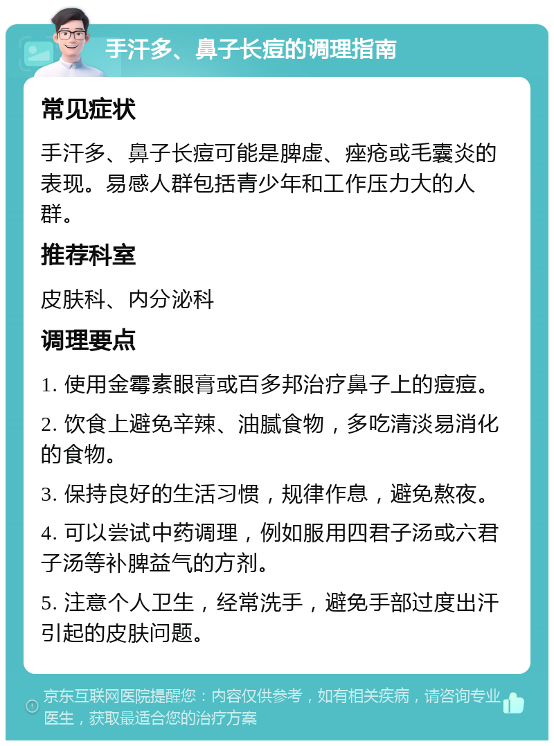 手汗多、鼻子长痘的调理指南 常见症状 手汗多、鼻子长痘可能是脾虚、痤疮或毛囊炎的表现。易感人群包括青少年和工作压力大的人群。 推荐科室 皮肤科、内分泌科 调理要点 1. 使用金霉素眼膏或百多邦治疗鼻子上的痘痘。 2. 饮食上避免辛辣、油腻食物，多吃清淡易消化的食物。 3. 保持良好的生活习惯，规律作息，避免熬夜。 4. 可以尝试中药调理，例如服用四君子汤或六君子汤等补脾益气的方剂。 5. 注意个人卫生，经常洗手，避免手部过度出汗引起的皮肤问题。