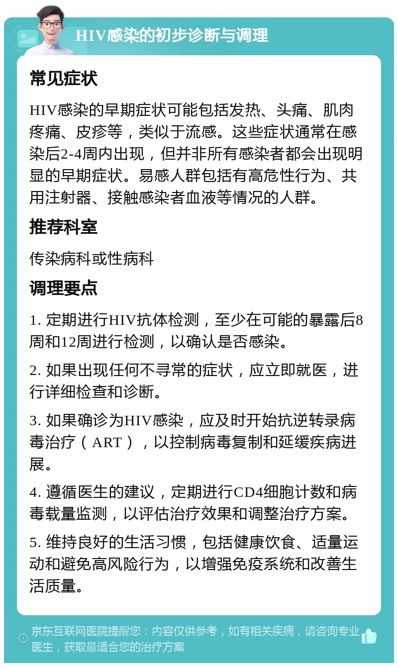 HIV感染的初步诊断与调理 常见症状 HIV感染的早期症状可能包括发热、头痛、肌肉疼痛、皮疹等，类似于流感。这些症状通常在感染后2-4周内出现，但并非所有感染者都会出现明显的早期症状。易感人群包括有高危性行为、共用注射器、接触感染者血液等情况的人群。 推荐科室 传染病科或性病科 调理要点 1. 定期进行HIV抗体检测，至少在可能的暴露后8周和12周进行检测，以确认是否感染。 2. 如果出现任何不寻常的症状，应立即就医，进行详细检查和诊断。 3. 如果确诊为HIV感染，应及时开始抗逆转录病毒治疗（ART），以控制病毒复制和延缓疾病进展。 4. 遵循医生的建议，定期进行CD4细胞计数和病毒载量监测，以评估治疗效果和调整治疗方案。 5. 维持良好的生活习惯，包括健康饮食、适量运动和避免高风险行为，以增强免疫系统和改善生活质量。