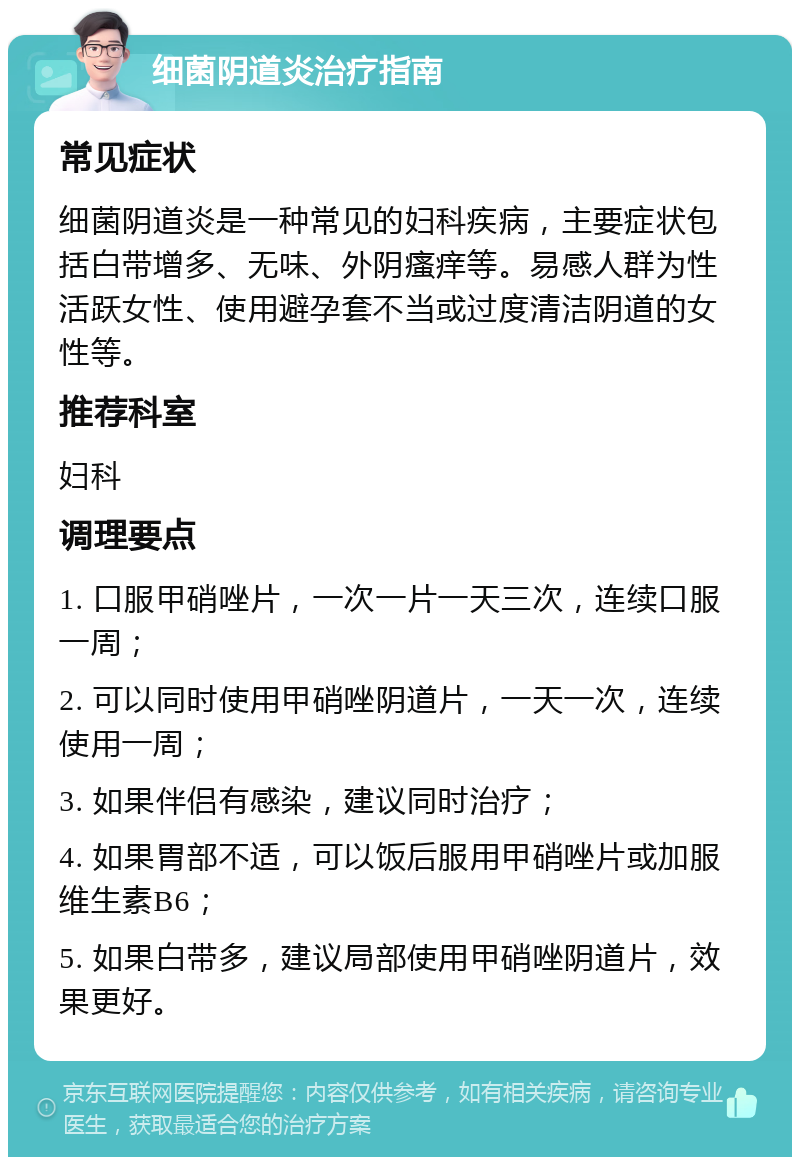 细菌阴道炎治疗指南 常见症状 细菌阴道炎是一种常见的妇科疾病，主要症状包括白带增多、无味、外阴瘙痒等。易感人群为性活跃女性、使用避孕套不当或过度清洁阴道的女性等。 推荐科室 妇科 调理要点 1. 口服甲硝唑片，一次一片一天三次，连续口服一周； 2. 可以同时使用甲硝唑阴道片，一天一次，连续使用一周； 3. 如果伴侣有感染，建议同时治疗； 4. 如果胃部不适，可以饭后服用甲硝唑片或加服维生素B6； 5. 如果白带多，建议局部使用甲硝唑阴道片，效果更好。