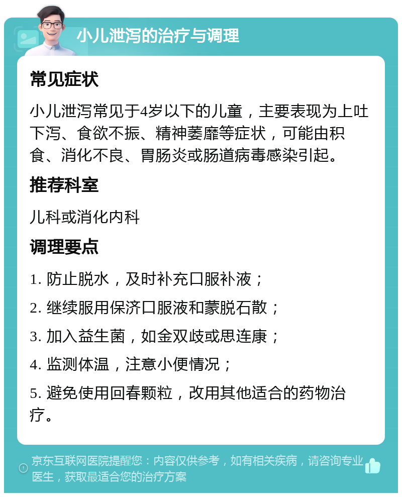 小儿泄泻的治疗与调理 常见症状 小儿泄泻常见于4岁以下的儿童，主要表现为上吐下泻、食欲不振、精神萎靡等症状，可能由积食、消化不良、胃肠炎或肠道病毒感染引起。 推荐科室 儿科或消化内科 调理要点 1. 防止脱水，及时补充口服补液； 2. 继续服用保济口服液和蒙脱石散； 3. 加入益生菌，如金双歧或思连康； 4. 监测体温，注意小便情况； 5. 避免使用回春颗粒，改用其他适合的药物治疗。