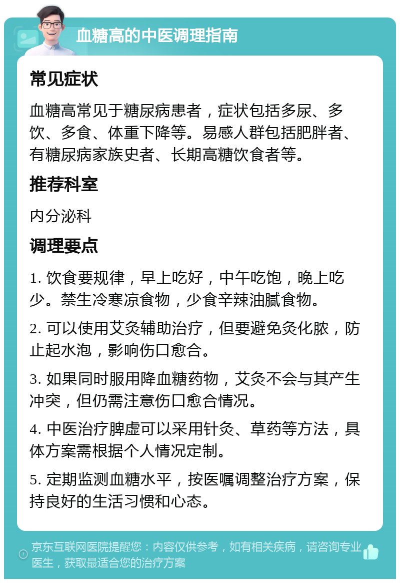 血糖高的中医调理指南 常见症状 血糖高常见于糖尿病患者，症状包括多尿、多饮、多食、体重下降等。易感人群包括肥胖者、有糖尿病家族史者、长期高糖饮食者等。 推荐科室 内分泌科 调理要点 1. 饮食要规律，早上吃好，中午吃饱，晚上吃少。禁生冷寒凉食物，少食辛辣油腻食物。 2. 可以使用艾灸辅助治疗，但要避免灸化脓，防止起水泡，影响伤口愈合。 3. 如果同时服用降血糖药物，艾灸不会与其产生冲突，但仍需注意伤口愈合情况。 4. 中医治疗脾虚可以采用针灸、草药等方法，具体方案需根据个人情况定制。 5. 定期监测血糖水平，按医嘱调整治疗方案，保持良好的生活习惯和心态。