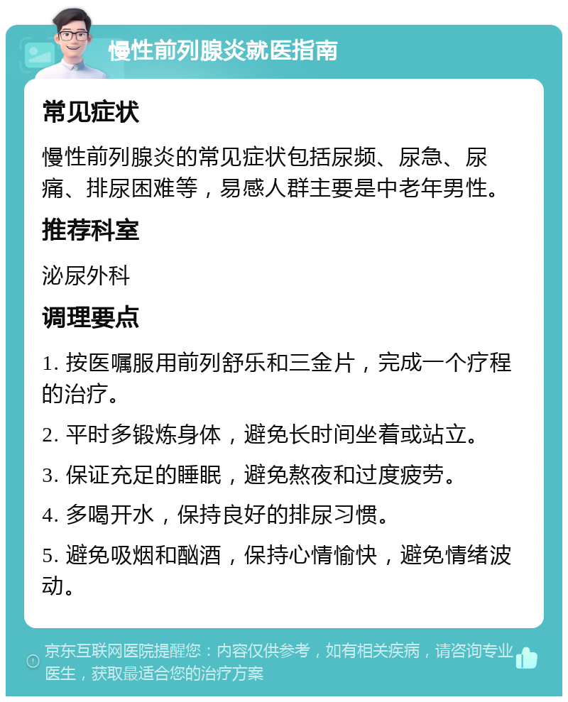 慢性前列腺炎就医指南 常见症状 慢性前列腺炎的常见症状包括尿频、尿急、尿痛、排尿困难等，易感人群主要是中老年男性。 推荐科室 泌尿外科 调理要点 1. 按医嘱服用前列舒乐和三金片，完成一个疗程的治疗。 2. 平时多锻炼身体，避免长时间坐着或站立。 3. 保证充足的睡眠，避免熬夜和过度疲劳。 4. 多喝开水，保持良好的排尿习惯。 5. 避免吸烟和酗酒，保持心情愉快，避免情绪波动。