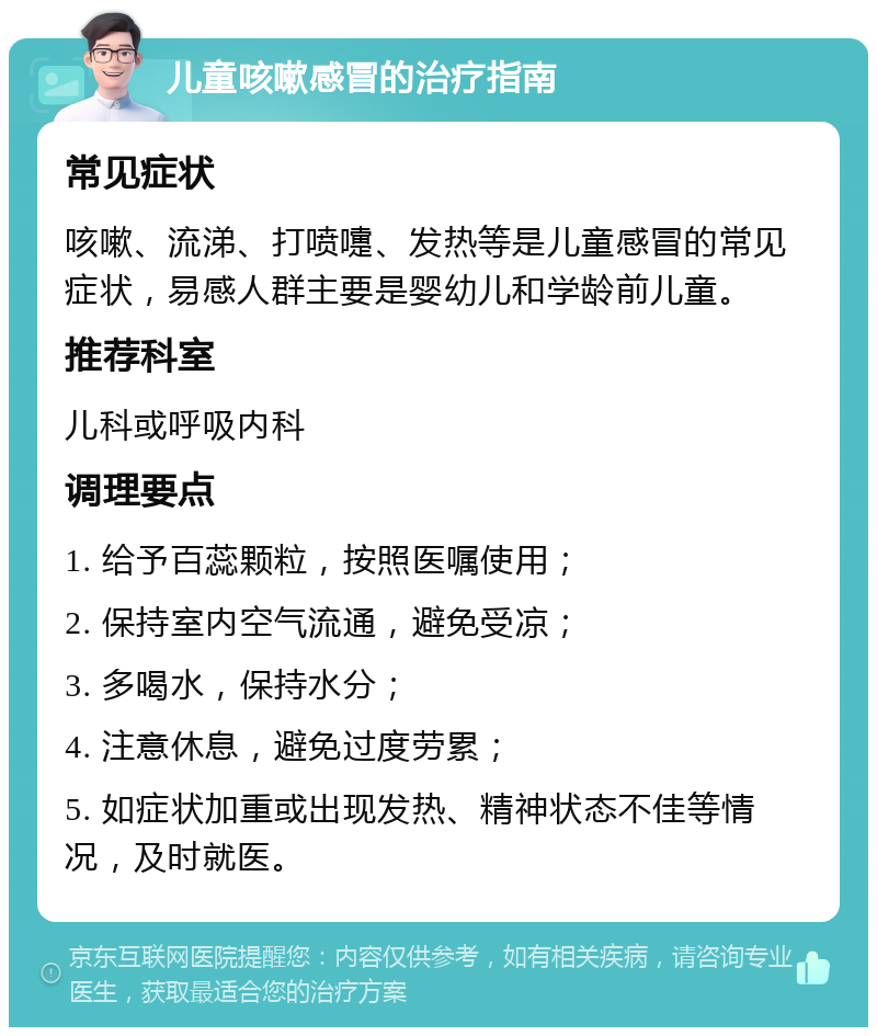 儿童咳嗽感冒的治疗指南 常见症状 咳嗽、流涕、打喷嚏、发热等是儿童感冒的常见症状，易感人群主要是婴幼儿和学龄前儿童。 推荐科室 儿科或呼吸内科 调理要点 1. 给予百蕊颗粒，按照医嘱使用； 2. 保持室内空气流通，避免受凉； 3. 多喝水，保持水分； 4. 注意休息，避免过度劳累； 5. 如症状加重或出现发热、精神状态不佳等情况，及时就医。