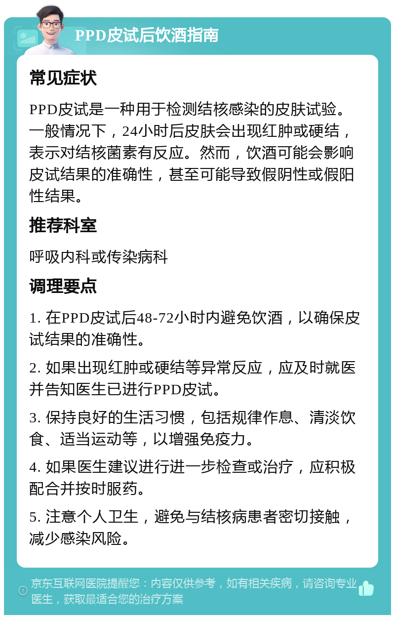 PPD皮试后饮酒指南 常见症状 PPD皮试是一种用于检测结核感染的皮肤试验。一般情况下，24小时后皮肤会出现红肿或硬结，表示对结核菌素有反应。然而，饮酒可能会影响皮试结果的准确性，甚至可能导致假阴性或假阳性结果。 推荐科室 呼吸内科或传染病科 调理要点 1. 在PPD皮试后48-72小时内避免饮酒，以确保皮试结果的准确性。 2. 如果出现红肿或硬结等异常反应，应及时就医并告知医生已进行PPD皮试。 3. 保持良好的生活习惯，包括规律作息、清淡饮食、适当运动等，以增强免疫力。 4. 如果医生建议进行进一步检查或治疗，应积极配合并按时服药。 5. 注意个人卫生，避免与结核病患者密切接触，减少感染风险。