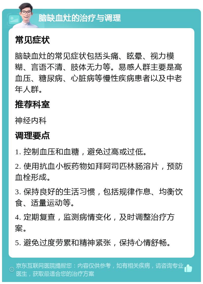 脑缺血灶的治疗与调理 常见症状 脑缺血灶的常见症状包括头痛、眩晕、视力模糊、言语不清、肢体无力等。易感人群主要是高血压、糖尿病、心脏病等慢性疾病患者以及中老年人群。 推荐科室 神经内科 调理要点 1. 控制血压和血糖，避免过高或过低。 2. 使用抗血小板药物如拜阿司匹林肠溶片，预防血栓形成。 3. 保持良好的生活习惯，包括规律作息、均衡饮食、适量运动等。 4. 定期复查，监测病情变化，及时调整治疗方案。 5. 避免过度劳累和精神紧张，保持心情舒畅。