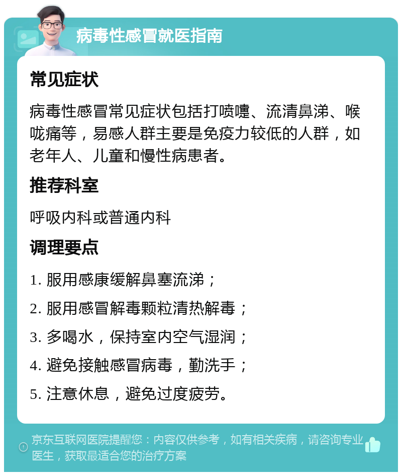 病毒性感冒就医指南 常见症状 病毒性感冒常见症状包括打喷嚏、流清鼻涕、喉咙痛等，易感人群主要是免疫力较低的人群，如老年人、儿童和慢性病患者。 推荐科室 呼吸内科或普通内科 调理要点 1. 服用感康缓解鼻塞流涕； 2. 服用感冒解毒颗粒清热解毒； 3. 多喝水，保持室内空气湿润； 4. 避免接触感冒病毒，勤洗手； 5. 注意休息，避免过度疲劳。