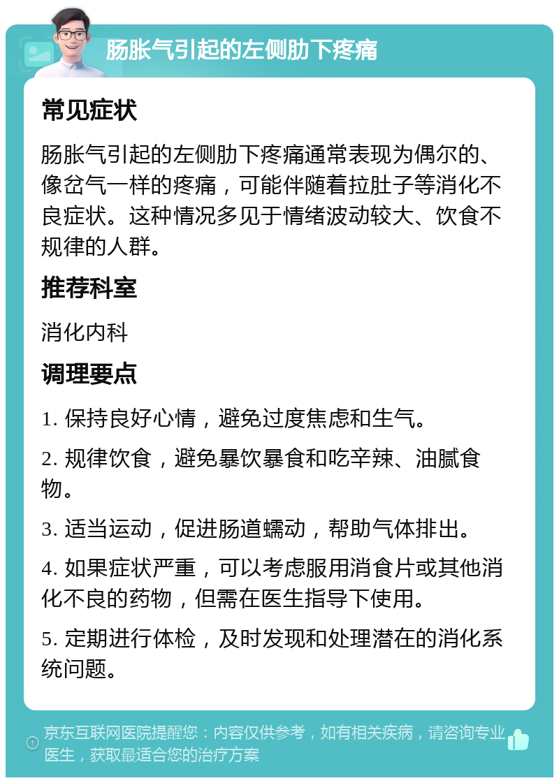 肠胀气引起的左侧肋下疼痛 常见症状 肠胀气引起的左侧肋下疼痛通常表现为偶尔的、像岔气一样的疼痛，可能伴随着拉肚子等消化不良症状。这种情况多见于情绪波动较大、饮食不规律的人群。 推荐科室 消化内科 调理要点 1. 保持良好心情，避免过度焦虑和生气。 2. 规律饮食，避免暴饮暴食和吃辛辣、油腻食物。 3. 适当运动，促进肠道蠕动，帮助气体排出。 4. 如果症状严重，可以考虑服用消食片或其他消化不良的药物，但需在医生指导下使用。 5. 定期进行体检，及时发现和处理潜在的消化系统问题。