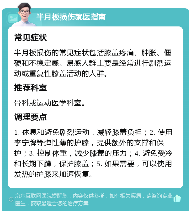 半月板损伤就医指南 常见症状 半月板损伤的常见症状包括膝盖疼痛、肿胀、僵硬和不稳定感。易感人群主要是经常进行剧烈运动或重复性膝盖活动的人群。 推荐科室 骨科或运动医学科室。 调理要点 1. 休息和避免剧烈运动，减轻膝盖负担；2. 使用李宁牌等弹性薄的护膝，提供额外的支撑和保护；3. 控制体重，减少膝盖的压力；4. 避免受冷和长期下蹲，保护膝盖；5. 如果需要，可以使用发热的护膝来加速恢复。