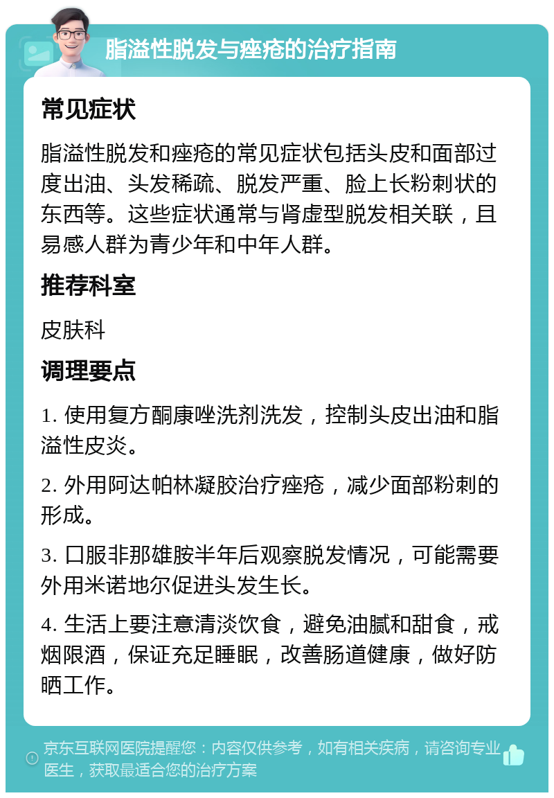 脂溢性脱发与痤疮的治疗指南 常见症状 脂溢性脱发和痤疮的常见症状包括头皮和面部过度出油、头发稀疏、脱发严重、脸上长粉刺状的东西等。这些症状通常与肾虚型脱发相关联，且易感人群为青少年和中年人群。 推荐科室 皮肤科 调理要点 1. 使用复方酮康唑洗剂洗发，控制头皮出油和脂溢性皮炎。 2. 外用阿达帕林凝胶治疗痤疮，减少面部粉刺的形成。 3. 口服非那雄胺半年后观察脱发情况，可能需要外用米诺地尔促进头发生长。 4. 生活上要注意清淡饮食，避免油腻和甜食，戒烟限酒，保证充足睡眠，改善肠道健康，做好防晒工作。