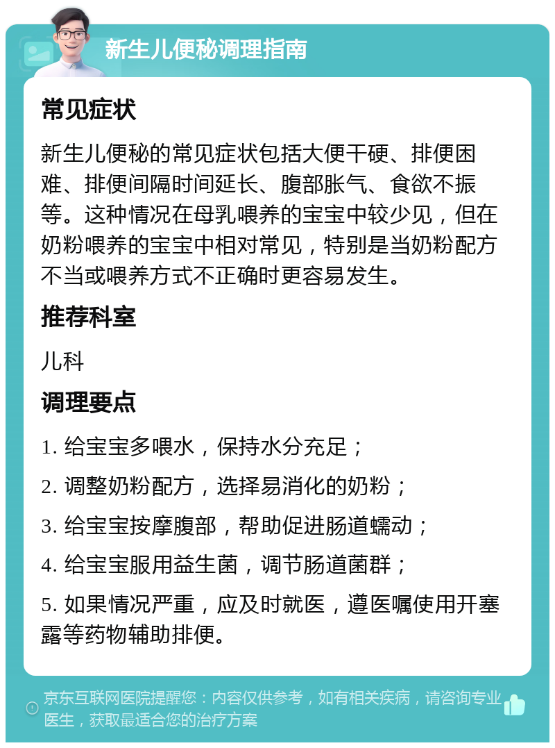 新生儿便秘调理指南 常见症状 新生儿便秘的常见症状包括大便干硬、排便困难、排便间隔时间延长、腹部胀气、食欲不振等。这种情况在母乳喂养的宝宝中较少见，但在奶粉喂养的宝宝中相对常见，特别是当奶粉配方不当或喂养方式不正确时更容易发生。 推荐科室 儿科 调理要点 1. 给宝宝多喂水，保持水分充足； 2. 调整奶粉配方，选择易消化的奶粉； 3. 给宝宝按摩腹部，帮助促进肠道蠕动； 4. 给宝宝服用益生菌，调节肠道菌群； 5. 如果情况严重，应及时就医，遵医嘱使用开塞露等药物辅助排便。