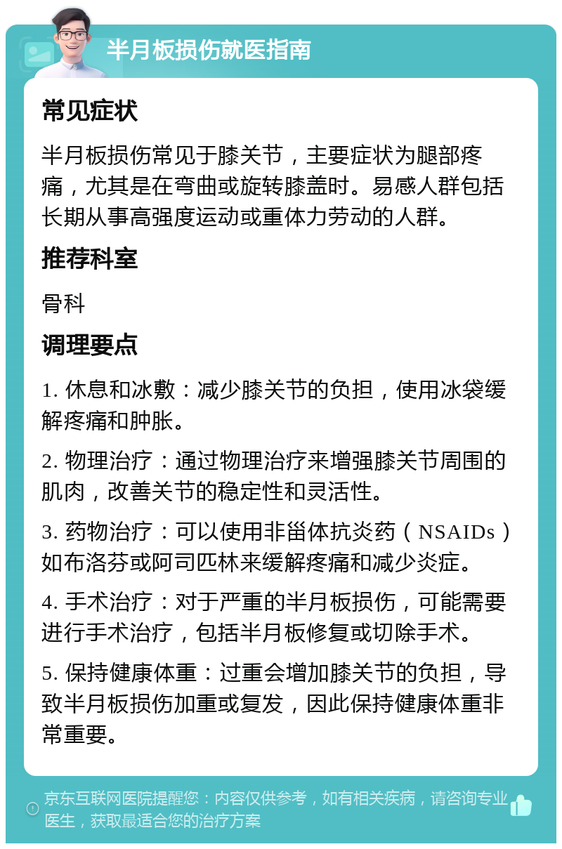 半月板损伤就医指南 常见症状 半月板损伤常见于膝关节，主要症状为腿部疼痛，尤其是在弯曲或旋转膝盖时。易感人群包括长期从事高强度运动或重体力劳动的人群。 推荐科室 骨科 调理要点 1. 休息和冰敷：减少膝关节的负担，使用冰袋缓解疼痛和肿胀。 2. 物理治疗：通过物理治疗来增强膝关节周围的肌肉，改善关节的稳定性和灵活性。 3. 药物治疗：可以使用非甾体抗炎药（NSAIDs）如布洛芬或阿司匹林来缓解疼痛和减少炎症。 4. 手术治疗：对于严重的半月板损伤，可能需要进行手术治疗，包括半月板修复或切除手术。 5. 保持健康体重：过重会增加膝关节的负担，导致半月板损伤加重或复发，因此保持健康体重非常重要。