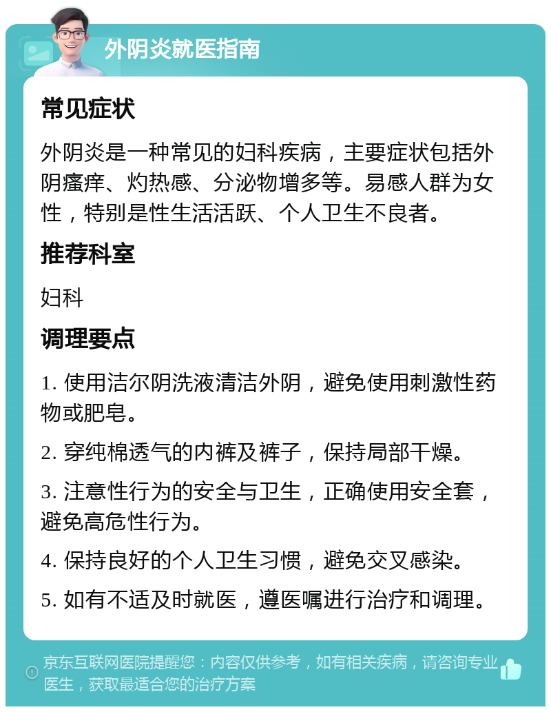 外阴炎就医指南 常见症状 外阴炎是一种常见的妇科疾病，主要症状包括外阴瘙痒、灼热感、分泌物增多等。易感人群为女性，特别是性生活活跃、个人卫生不良者。 推荐科室 妇科 调理要点 1. 使用洁尔阴洗液清洁外阴，避免使用刺激性药物或肥皂。 2. 穿纯棉透气的内裤及裤子，保持局部干燥。 3. 注意性行为的安全与卫生，正确使用安全套，避免高危性行为。 4. 保持良好的个人卫生习惯，避免交叉感染。 5. 如有不适及时就医，遵医嘱进行治疗和调理。