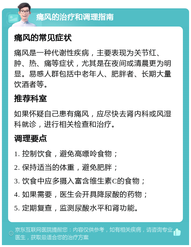 痛风的治疗和调理指南 痛风的常见症状 痛风是一种代谢性疾病，主要表现为关节红、肿、热、痛等症状，尤其是在夜间或清晨更为明显。易感人群包括中老年人、肥胖者、长期大量饮酒者等。 推荐科室 如果怀疑自己患有痛风，应尽快去肾内科或风湿科就诊，进行相关检查和治疗。 调理要点 1. 控制饮食，避免高嘌呤食物； 2. 保持适当的体重，避免肥胖； 3. 饮食中应多摄入富含维生素C的食物； 4. 如果需要，医生会开具降尿酸的药物； 5. 定期复查，监测尿酸水平和肾功能。