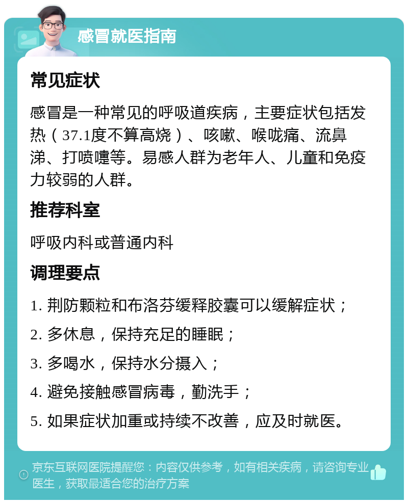 感冒就医指南 常见症状 感冒是一种常见的呼吸道疾病，主要症状包括发热（37.1度不算高烧）、咳嗽、喉咙痛、流鼻涕、打喷嚏等。易感人群为老年人、儿童和免疫力较弱的人群。 推荐科室 呼吸内科或普通内科 调理要点 1. 荆防颗粒和布洛芬缓释胶囊可以缓解症状； 2. 多休息，保持充足的睡眠； 3. 多喝水，保持水分摄入； 4. 避免接触感冒病毒，勤洗手； 5. 如果症状加重或持续不改善，应及时就医。