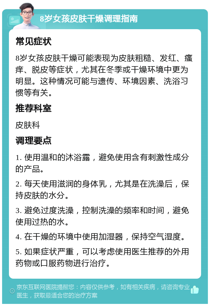 8岁女孩皮肤干燥调理指南 常见症状 8岁女孩皮肤干燥可能表现为皮肤粗糙、发红、瘙痒、脱皮等症状，尤其在冬季或干燥环境中更为明显。这种情况可能与遗传、环境因素、洗浴习惯等有关。 推荐科室 皮肤科 调理要点 1. 使用温和的沐浴露，避免使用含有刺激性成分的产品。 2. 每天使用滋润的身体乳，尤其是在洗澡后，保持皮肤的水分。 3. 避免过度洗澡，控制洗澡的频率和时间，避免使用过热的水。 4. 在干燥的环境中使用加湿器，保持空气湿度。 5. 如果症状严重，可以考虑使用医生推荐的外用药物或口服药物进行治疗。