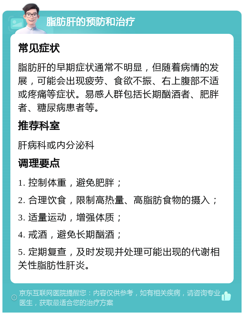 脂肪肝的预防和治疗 常见症状 脂肪肝的早期症状通常不明显，但随着病情的发展，可能会出现疲劳、食欲不振、右上腹部不适或疼痛等症状。易感人群包括长期酗酒者、肥胖者、糖尿病患者等。 推荐科室 肝病科或内分泌科 调理要点 1. 控制体重，避免肥胖； 2. 合理饮食，限制高热量、高脂肪食物的摄入； 3. 适量运动，增强体质； 4. 戒酒，避免长期酗酒； 5. 定期复查，及时发现并处理可能出现的代谢相关性脂肪性肝炎。