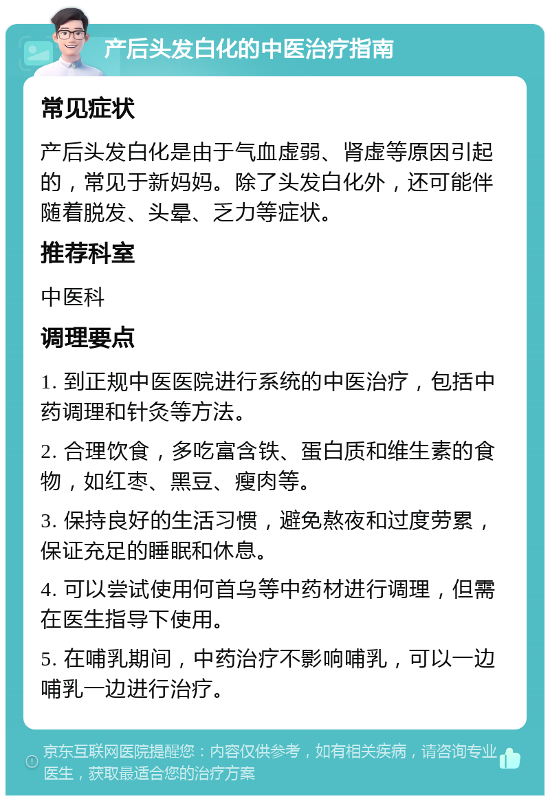 产后头发白化的中医治疗指南 常见症状 产后头发白化是由于气血虚弱、肾虚等原因引起的，常见于新妈妈。除了头发白化外，还可能伴随着脱发、头晕、乏力等症状。 推荐科室 中医科 调理要点 1. 到正规中医医院进行系统的中医治疗，包括中药调理和针灸等方法。 2. 合理饮食，多吃富含铁、蛋白质和维生素的食物，如红枣、黑豆、瘦肉等。 3. 保持良好的生活习惯，避免熬夜和过度劳累，保证充足的睡眠和休息。 4. 可以尝试使用何首乌等中药材进行调理，但需在医生指导下使用。 5. 在哺乳期间，中药治疗不影响哺乳，可以一边哺乳一边进行治疗。