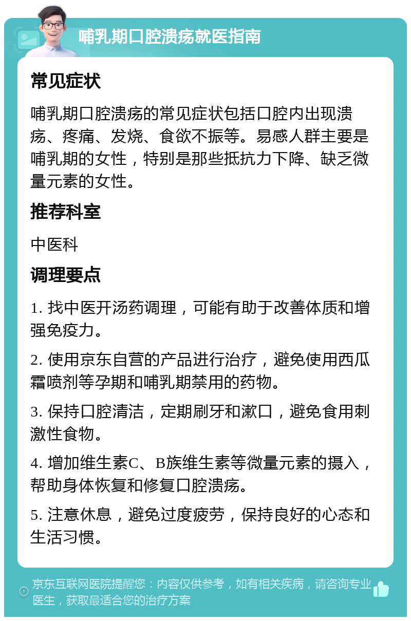 哺乳期口腔溃疡就医指南 常见症状 哺乳期口腔溃疡的常见症状包括口腔内出现溃疡、疼痛、发烧、食欲不振等。易感人群主要是哺乳期的女性，特别是那些抵抗力下降、缺乏微量元素的女性。 推荐科室 中医科 调理要点 1. 找中医开汤药调理，可能有助于改善体质和增强免疫力。 2. 使用京东自营的产品进行治疗，避免使用西瓜霜喷剂等孕期和哺乳期禁用的药物。 3. 保持口腔清洁，定期刷牙和漱口，避免食用刺激性食物。 4. 增加维生素C、B族维生素等微量元素的摄入，帮助身体恢复和修复口腔溃疡。 5. 注意休息，避免过度疲劳，保持良好的心态和生活习惯。