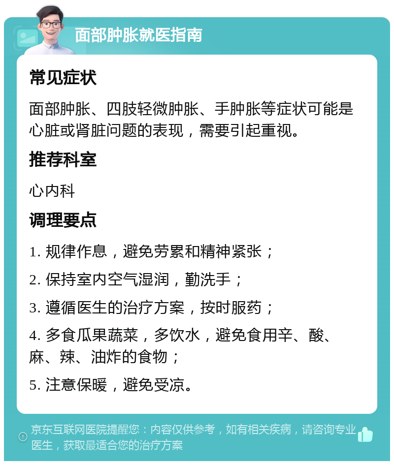 面部肿胀就医指南 常见症状 面部肿胀、四肢轻微肿胀、手肿胀等症状可能是心脏或肾脏问题的表现，需要引起重视。 推荐科室 心内科 调理要点 1. 规律作息，避免劳累和精神紧张； 2. 保持室内空气湿润，勤洗手； 3. 遵循医生的治疗方案，按时服药； 4. 多食瓜果蔬菜，多饮水，避免食用辛、酸、麻、辣、油炸的食物； 5. 注意保暖，避免受凉。