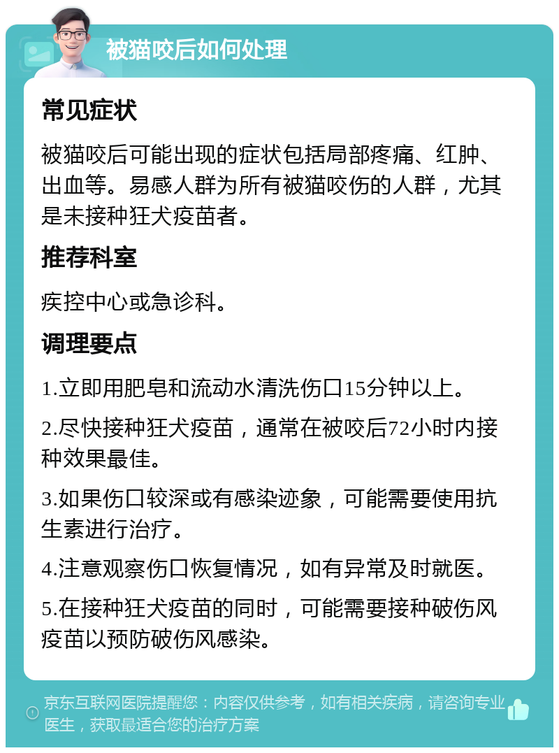 被猫咬后如何处理 常见症状 被猫咬后可能出现的症状包括局部疼痛、红肿、出血等。易感人群为所有被猫咬伤的人群，尤其是未接种狂犬疫苗者。 推荐科室 疾控中心或急诊科。 调理要点 1.立即用肥皂和流动水清洗伤口15分钟以上。 2.尽快接种狂犬疫苗，通常在被咬后72小时内接种效果最佳。 3.如果伤口较深或有感染迹象，可能需要使用抗生素进行治疗。 4.注意观察伤口恢复情况，如有异常及时就医。 5.在接种狂犬疫苗的同时，可能需要接种破伤风疫苗以预防破伤风感染。