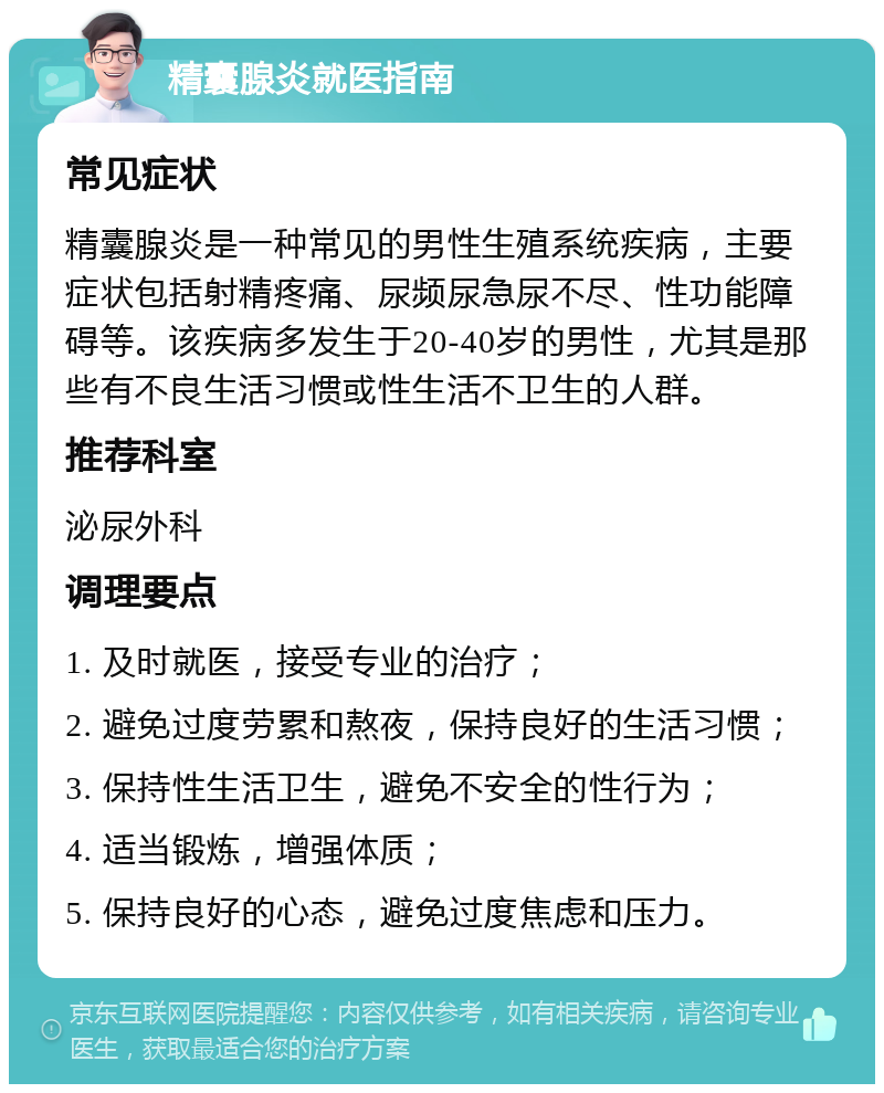 精囊腺炎就医指南 常见症状 精囊腺炎是一种常见的男性生殖系统疾病，主要症状包括射精疼痛、尿频尿急尿不尽、性功能障碍等。该疾病多发生于20-40岁的男性，尤其是那些有不良生活习惯或性生活不卫生的人群。 推荐科室 泌尿外科 调理要点 1. 及时就医，接受专业的治疗； 2. 避免过度劳累和熬夜，保持良好的生活习惯； 3. 保持性生活卫生，避免不安全的性行为； 4. 适当锻炼，增强体质； 5. 保持良好的心态，避免过度焦虑和压力。