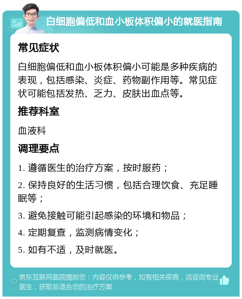 白细胞偏低和血小板体积偏小的就医指南 常见症状 白细胞偏低和血小板体积偏小可能是多种疾病的表现，包括感染、炎症、药物副作用等。常见症状可能包括发热、乏力、皮肤出血点等。 推荐科室 血液科 调理要点 1. 遵循医生的治疗方案，按时服药； 2. 保持良好的生活习惯，包括合理饮食、充足睡眠等； 3. 避免接触可能引起感染的环境和物品； 4. 定期复查，监测病情变化； 5. 如有不适，及时就医。