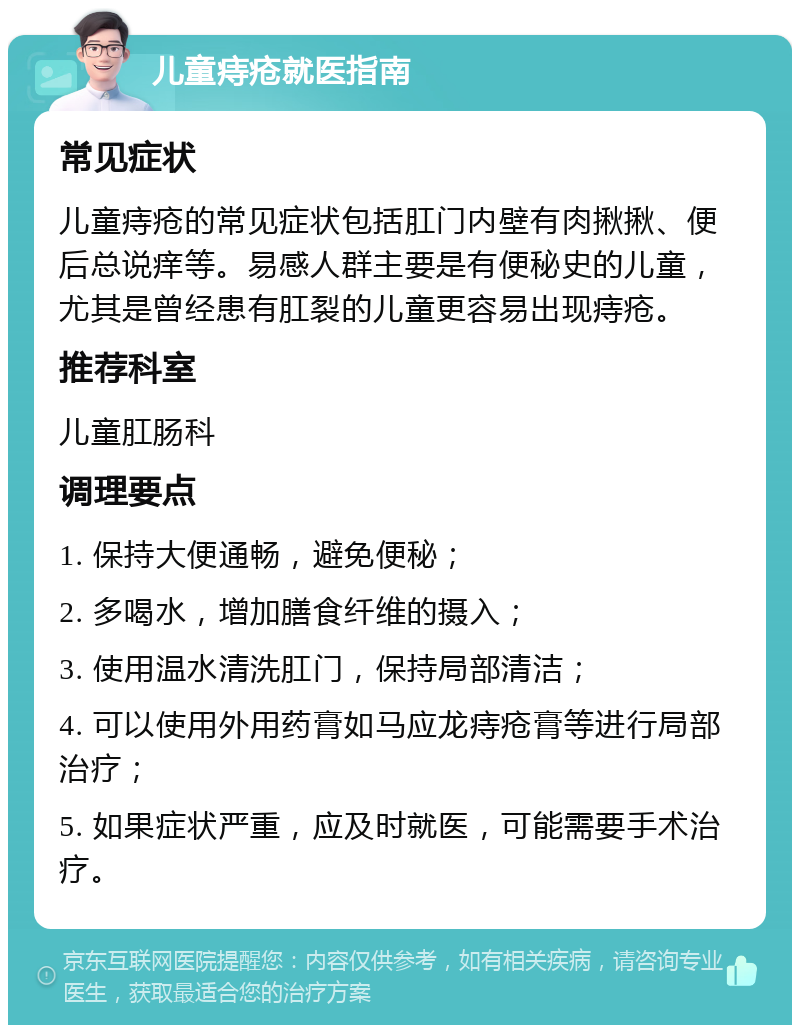 儿童痔疮就医指南 常见症状 儿童痔疮的常见症状包括肛门内壁有肉揪揪、便后总说痒等。易感人群主要是有便秘史的儿童，尤其是曾经患有肛裂的儿童更容易出现痔疮。 推荐科室 儿童肛肠科 调理要点 1. 保持大便通畅，避免便秘； 2. 多喝水，增加膳食纤维的摄入； 3. 使用温水清洗肛门，保持局部清洁； 4. 可以使用外用药膏如马应龙痔疮膏等进行局部治疗； 5. 如果症状严重，应及时就医，可能需要手术治疗。