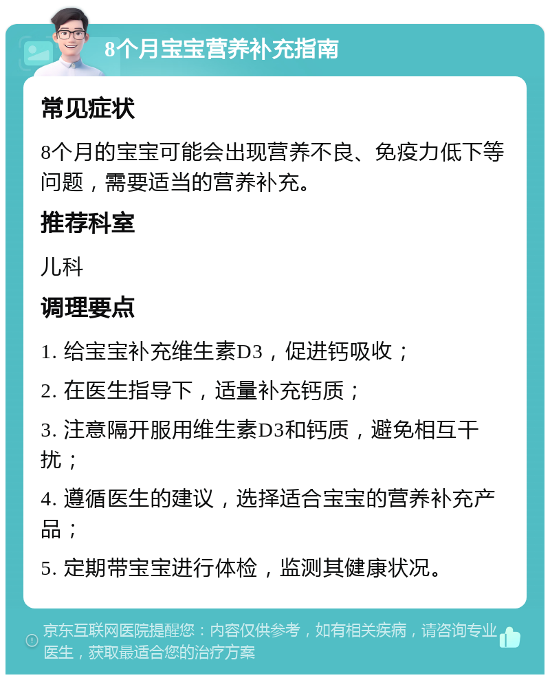 8个月宝宝营养补充指南 常见症状 8个月的宝宝可能会出现营养不良、免疫力低下等问题，需要适当的营养补充。 推荐科室 儿科 调理要点 1. 给宝宝补充维生素D3，促进钙吸收； 2. 在医生指导下，适量补充钙质； 3. 注意隔开服用维生素D3和钙质，避免相互干扰； 4. 遵循医生的建议，选择适合宝宝的营养补充产品； 5. 定期带宝宝进行体检，监测其健康状况。