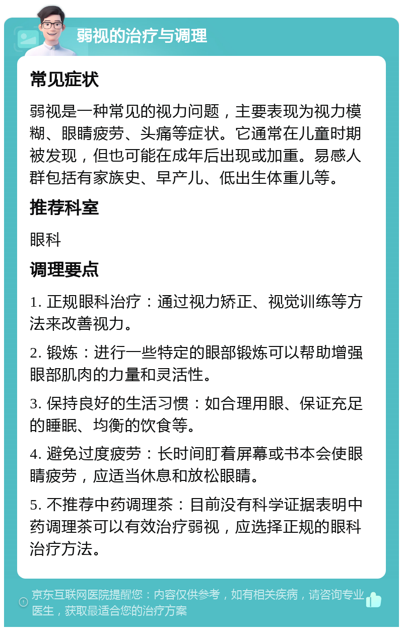 弱视的治疗与调理 常见症状 弱视是一种常见的视力问题，主要表现为视力模糊、眼睛疲劳、头痛等症状。它通常在儿童时期被发现，但也可能在成年后出现或加重。易感人群包括有家族史、早产儿、低出生体重儿等。 推荐科室 眼科 调理要点 1. 正规眼科治疗：通过视力矫正、视觉训练等方法来改善视力。 2. 锻炼：进行一些特定的眼部锻炼可以帮助增强眼部肌肉的力量和灵活性。 3. 保持良好的生活习惯：如合理用眼、保证充足的睡眠、均衡的饮食等。 4. 避免过度疲劳：长时间盯着屏幕或书本会使眼睛疲劳，应适当休息和放松眼睛。 5. 不推荐中药调理茶：目前没有科学证据表明中药调理茶可以有效治疗弱视，应选择正规的眼科治疗方法。