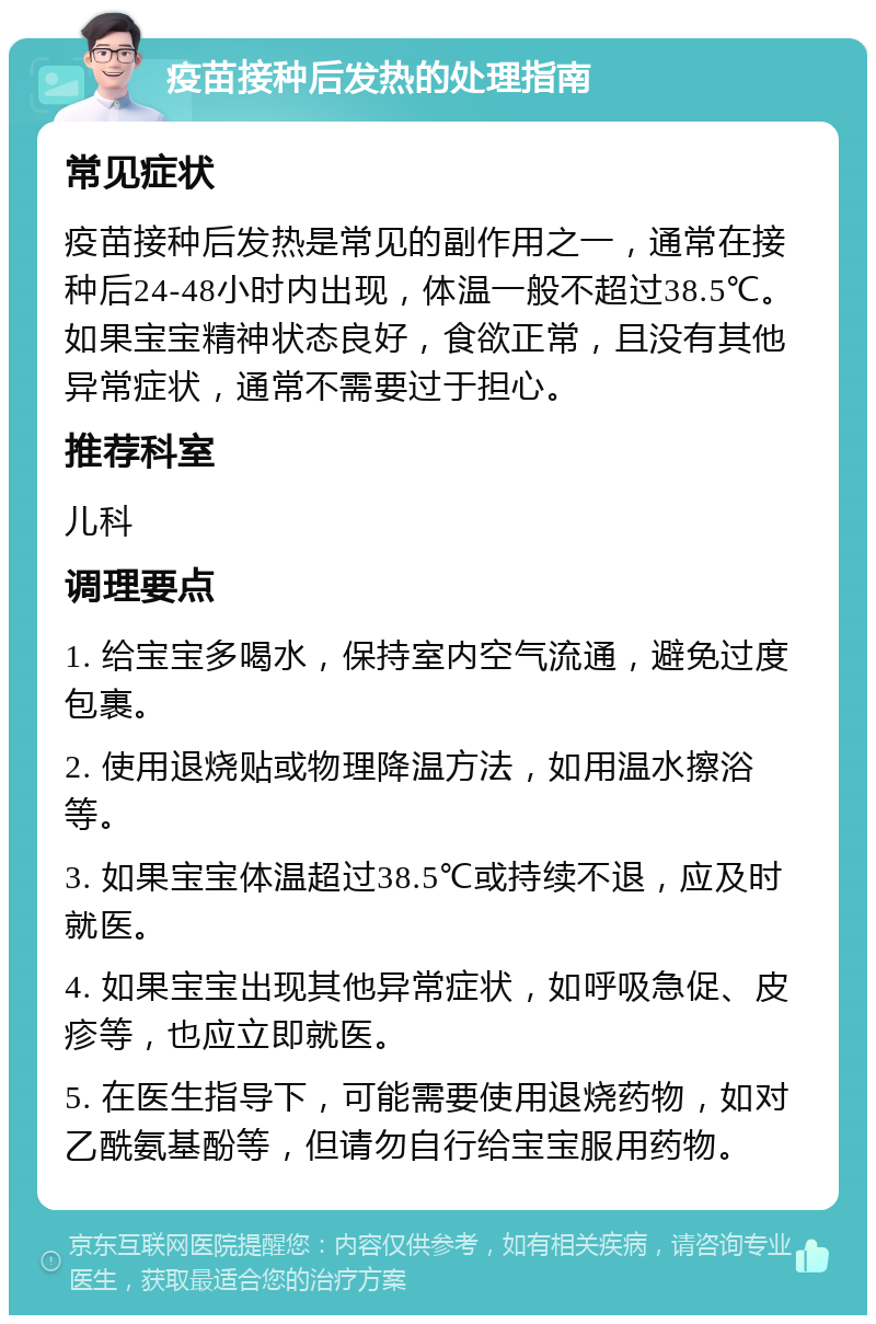 疫苗接种后发热的处理指南 常见症状 疫苗接种后发热是常见的副作用之一，通常在接种后24-48小时内出现，体温一般不超过38.5℃。如果宝宝精神状态良好，食欲正常，且没有其他异常症状，通常不需要过于担心。 推荐科室 儿科 调理要点 1. 给宝宝多喝水，保持室内空气流通，避免过度包裹。 2. 使用退烧贴或物理降温方法，如用温水擦浴等。 3. 如果宝宝体温超过38.5℃或持续不退，应及时就医。 4. 如果宝宝出现其他异常症状，如呼吸急促、皮疹等，也应立即就医。 5. 在医生指导下，可能需要使用退烧药物，如对乙酰氨基酚等，但请勿自行给宝宝服用药物。