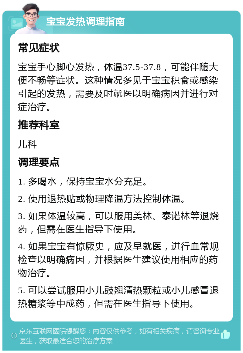 宝宝发热调理指南 常见症状 宝宝手心脚心发热，体温37.5-37.8，可能伴随大便不畅等症状。这种情况多见于宝宝积食或感染引起的发热，需要及时就医以明确病因并进行对症治疗。 推荐科室 儿科 调理要点 1. 多喝水，保持宝宝水分充足。 2. 使用退热贴或物理降温方法控制体温。 3. 如果体温较高，可以服用美林、泰诺林等退烧药，但需在医生指导下使用。 4. 如果宝宝有惊厥史，应及早就医，进行血常规检查以明确病因，并根据医生建议使用相应的药物治疗。 5. 可以尝试服用小儿豉翘清热颗粒或小儿感冒退热糖浆等中成药，但需在医生指导下使用。