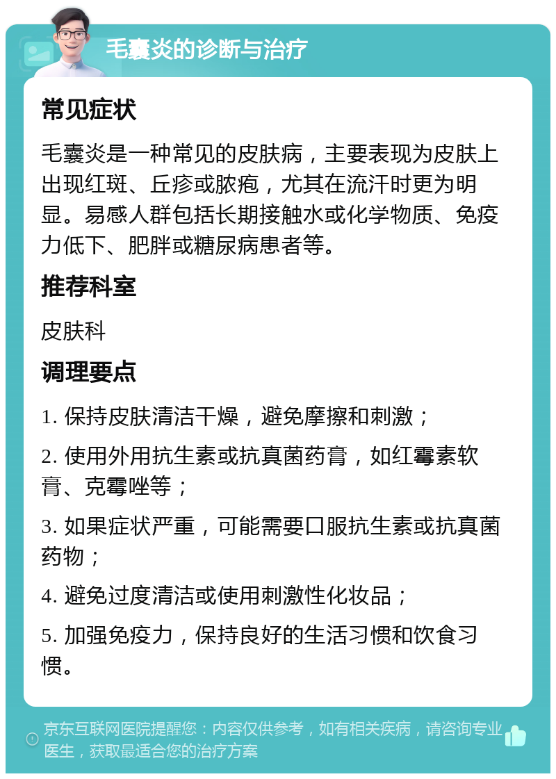 毛囊炎的诊断与治疗 常见症状 毛囊炎是一种常见的皮肤病，主要表现为皮肤上出现红斑、丘疹或脓疱，尤其在流汗时更为明显。易感人群包括长期接触水或化学物质、免疫力低下、肥胖或糖尿病患者等。 推荐科室 皮肤科 调理要点 1. 保持皮肤清洁干燥，避免摩擦和刺激； 2. 使用外用抗生素或抗真菌药膏，如红霉素软膏、克霉唑等； 3. 如果症状严重，可能需要口服抗生素或抗真菌药物； 4. 避免过度清洁或使用刺激性化妆品； 5. 加强免疫力，保持良好的生活习惯和饮食习惯。