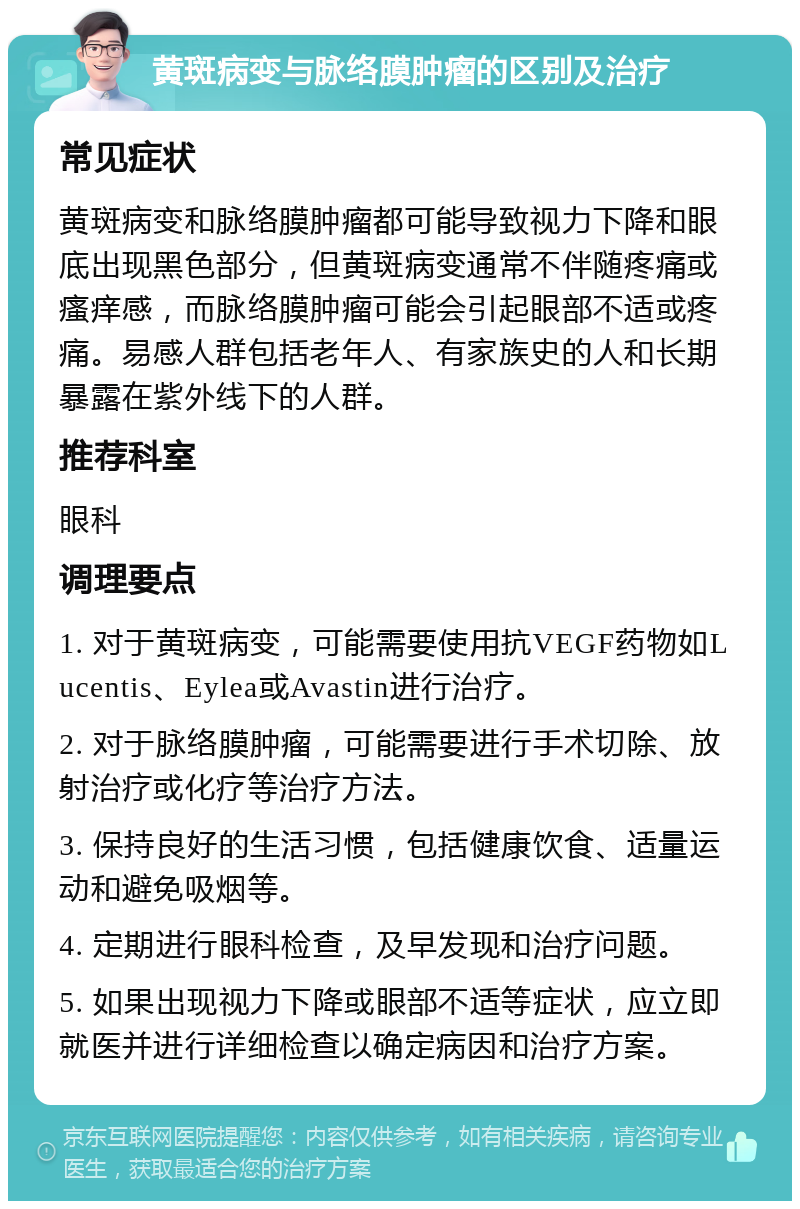 黄斑病变与脉络膜肿瘤的区别及治疗 常见症状 黄斑病变和脉络膜肿瘤都可能导致视力下降和眼底出现黑色部分，但黄斑病变通常不伴随疼痛或瘙痒感，而脉络膜肿瘤可能会引起眼部不适或疼痛。易感人群包括老年人、有家族史的人和长期暴露在紫外线下的人群。 推荐科室 眼科 调理要点 1. 对于黄斑病变，可能需要使用抗VEGF药物如Lucentis、Eylea或Avastin进行治疗。 2. 对于脉络膜肿瘤，可能需要进行手术切除、放射治疗或化疗等治疗方法。 3. 保持良好的生活习惯，包括健康饮食、适量运动和避免吸烟等。 4. 定期进行眼科检查，及早发现和治疗问题。 5. 如果出现视力下降或眼部不适等症状，应立即就医并进行详细检查以确定病因和治疗方案。