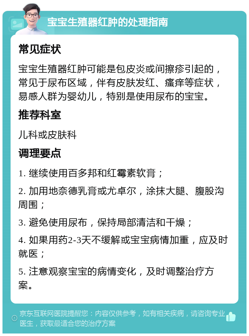 宝宝生殖器红肿的处理指南 常见症状 宝宝生殖器红肿可能是包皮炎或间擦疹引起的，常见于尿布区域，伴有皮肤发红、瘙痒等症状，易感人群为婴幼儿，特别是使用尿布的宝宝。 推荐科室 儿科或皮肤科 调理要点 1. 继续使用百多邦和红霉素软膏； 2. 加用地奈德乳膏或尤卓尔，涂抹大腿、腹股沟周围； 3. 避免使用尿布，保持局部清洁和干燥； 4. 如果用药2-3天不缓解或宝宝病情加重，应及时就医； 5. 注意观察宝宝的病情变化，及时调整治疗方案。