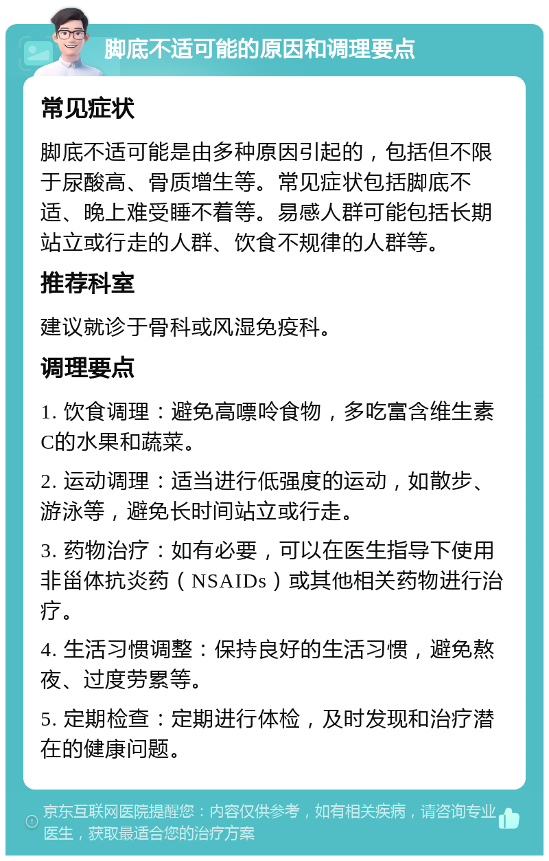 脚底不适可能的原因和调理要点 常见症状 脚底不适可能是由多种原因引起的，包括但不限于尿酸高、骨质增生等。常见症状包括脚底不适、晚上难受睡不着等。易感人群可能包括长期站立或行走的人群、饮食不规律的人群等。 推荐科室 建议就诊于骨科或风湿免疫科。 调理要点 1. 饮食调理：避免高嘌呤食物，多吃富含维生素C的水果和蔬菜。 2. 运动调理：适当进行低强度的运动，如散步、游泳等，避免长时间站立或行走。 3. 药物治疗：如有必要，可以在医生指导下使用非甾体抗炎药（NSAIDs）或其他相关药物进行治疗。 4. 生活习惯调整：保持良好的生活习惯，避免熬夜、过度劳累等。 5. 定期检查：定期进行体检，及时发现和治疗潜在的健康问题。