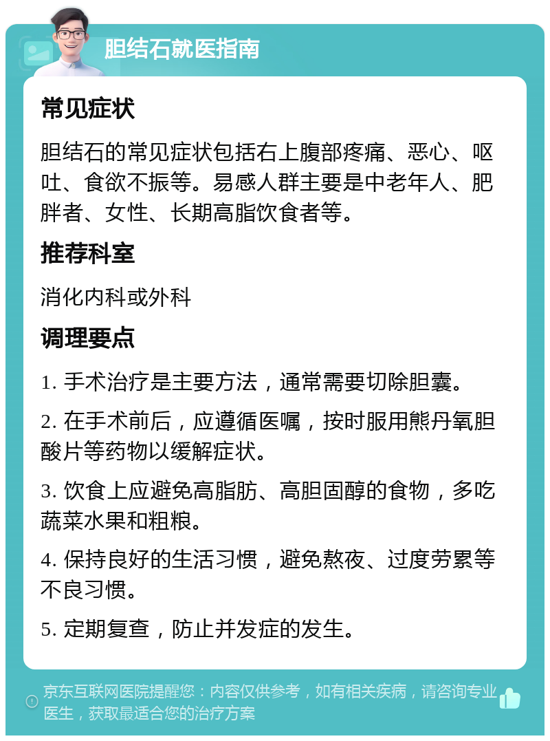 胆结石就医指南 常见症状 胆结石的常见症状包括右上腹部疼痛、恶心、呕吐、食欲不振等。易感人群主要是中老年人、肥胖者、女性、长期高脂饮食者等。 推荐科室 消化内科或外科 调理要点 1. 手术治疗是主要方法，通常需要切除胆囊。 2. 在手术前后，应遵循医嘱，按时服用熊丹氧胆酸片等药物以缓解症状。 3. 饮食上应避免高脂肪、高胆固醇的食物，多吃蔬菜水果和粗粮。 4. 保持良好的生活习惯，避免熬夜、过度劳累等不良习惯。 5. 定期复查，防止并发症的发生。