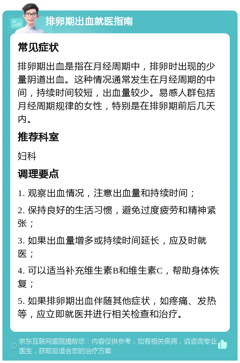 排卵期出血就医指南 常见症状 排卵期出血是指在月经周期中，排卵时出现的少量阴道出血。这种情况通常发生在月经周期的中间，持续时间较短，出血量较少。易感人群包括月经周期规律的女性，特别是在排卵期前后几天内。 推荐科室 妇科 调理要点 1. 观察出血情况，注意出血量和持续时间； 2. 保持良好的生活习惯，避免过度疲劳和精神紧张； 3. 如果出血量增多或持续时间延长，应及时就医； 4. 可以适当补充维生素B和维生素C，帮助身体恢复； 5. 如果排卵期出血伴随其他症状，如疼痛、发热等，应立即就医并进行相关检查和治疗。