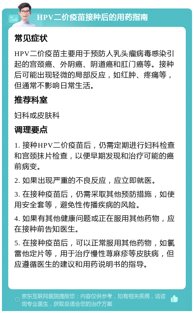 HPV二价疫苗接种后的用药指南 常见症状 HPV二价疫苗主要用于预防人乳头瘤病毒感染引起的宫颈癌、外阴癌、阴道癌和肛门癌等。接种后可能出现轻微的局部反应，如红肿、疼痛等，但通常不影响日常生活。 推荐科室 妇科或皮肤科 调理要点 1. 接种HPV二价疫苗后，仍需定期进行妇科检查和宫颈抹片检查，以便早期发现和治疗可能的癌前病变。 2. 如果出现严重的不良反应，应立即就医。 3. 在接种疫苗后，仍需采取其他预防措施，如使用安全套等，避免性传播疾病的风险。 4. 如果有其他健康问题或正在服用其他药物，应在接种前告知医生。 5. 在接种疫苗后，可以正常服用其他药物，如氯雷他定片等，用于治疗慢性荨麻疹等皮肤病，但应遵循医生的建议和用药说明书的指导。