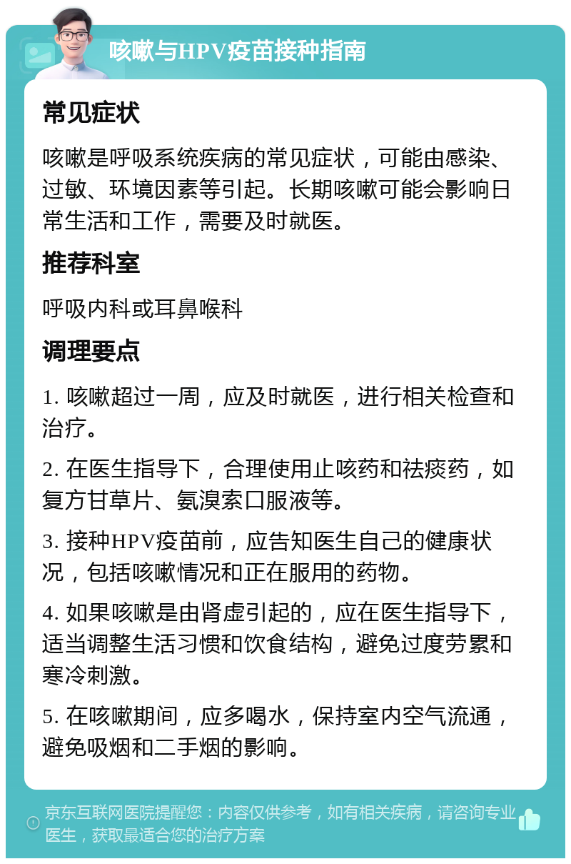 咳嗽与HPV疫苗接种指南 常见症状 咳嗽是呼吸系统疾病的常见症状，可能由感染、过敏、环境因素等引起。长期咳嗽可能会影响日常生活和工作，需要及时就医。 推荐科室 呼吸内科或耳鼻喉科 调理要点 1. 咳嗽超过一周，应及时就医，进行相关检查和治疗。 2. 在医生指导下，合理使用止咳药和祛痰药，如复方甘草片、氨溴索口服液等。 3. 接种HPV疫苗前，应告知医生自己的健康状况，包括咳嗽情况和正在服用的药物。 4. 如果咳嗽是由肾虚引起的，应在医生指导下，适当调整生活习惯和饮食结构，避免过度劳累和寒冷刺激。 5. 在咳嗽期间，应多喝水，保持室内空气流通，避免吸烟和二手烟的影响。