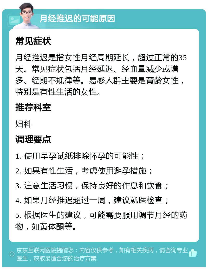 月经推迟的可能原因 常见症状 月经推迟是指女性月经周期延长，超过正常的35天。常见症状包括月经延迟、经血量减少或增多、经期不规律等。易感人群主要是育龄女性，特别是有性生活的女性。 推荐科室 妇科 调理要点 1. 使用早孕试纸排除怀孕的可能性； 2. 如果有性生活，考虑使用避孕措施； 3. 注意生活习惯，保持良好的作息和饮食； 4. 如果月经推迟超过一周，建议就医检查； 5. 根据医生的建议，可能需要服用调节月经的药物，如黄体酮等。