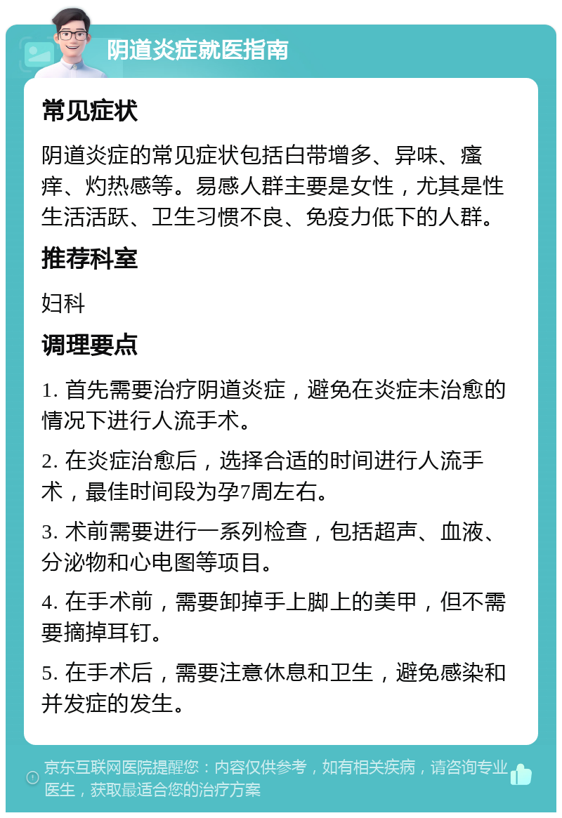 阴道炎症就医指南 常见症状 阴道炎症的常见症状包括白带增多、异味、瘙痒、灼热感等。易感人群主要是女性，尤其是性生活活跃、卫生习惯不良、免疫力低下的人群。 推荐科室 妇科 调理要点 1. 首先需要治疗阴道炎症，避免在炎症未治愈的情况下进行人流手术。 2. 在炎症治愈后，选择合适的时间进行人流手术，最佳时间段为孕7周左右。 3. 术前需要进行一系列检查，包括超声、血液、分泌物和心电图等项目。 4. 在手术前，需要卸掉手上脚上的美甲，但不需要摘掉耳钉。 5. 在手术后，需要注意休息和卫生，避免感染和并发症的发生。