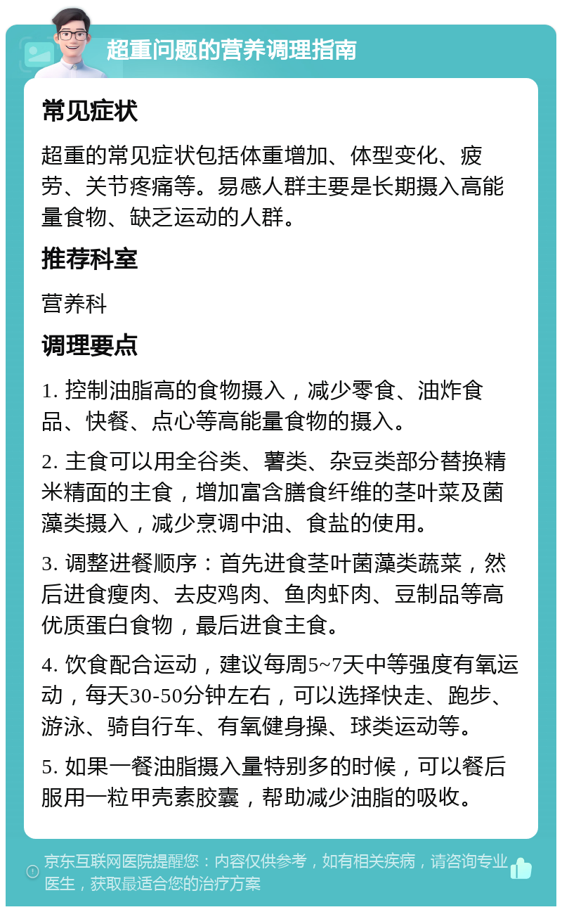 超重问题的营养调理指南 常见症状 超重的常见症状包括体重增加、体型变化、疲劳、关节疼痛等。易感人群主要是长期摄入高能量食物、缺乏运动的人群。 推荐科室 营养科 调理要点 1. 控制油脂高的食物摄入，减少零食、油炸食品、快餐、点心等高能量食物的摄入。 2. 主食可以用全谷类、薯类、杂豆类部分替换精米精面的主食，增加富含膳食纤维的茎叶菜及菌藻类摄入，减少烹调中油、食盐的使用。 3. 调整进餐顺序：首先进食茎叶菌藻类蔬菜，然后进食瘦肉、去皮鸡肉、鱼肉虾肉、豆制品等高优质蛋白食物，最后进食主食。 4. 饮食配合运动，建议每周5~7天中等强度有氧运动，每天30-50分钟左右，可以选择快走、跑步、游泳、骑自行车、有氧健身操、球类运动等。 5. 如果一餐油脂摄入量特别多的时候，可以餐后服用一粒甲壳素胶囊，帮助减少油脂的吸收。