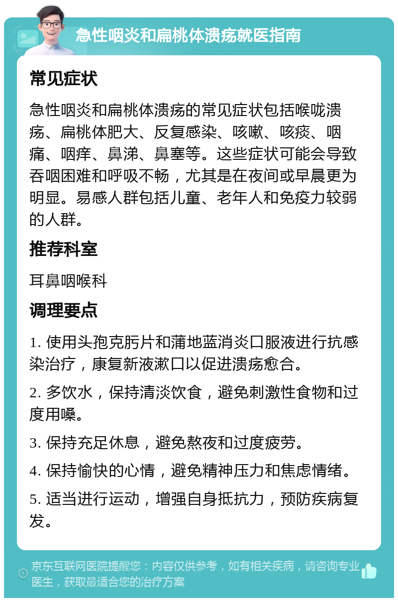 急性咽炎和扁桃体溃疡就医指南 常见症状 急性咽炎和扁桃体溃疡的常见症状包括喉咙溃疡、扁桃体肥大、反复感染、咳嗽、咳痰、咽痛、咽痒、鼻涕、鼻塞等。这些症状可能会导致吞咽困难和呼吸不畅，尤其是在夜间或早晨更为明显。易感人群包括儿童、老年人和免疫力较弱的人群。 推荐科室 耳鼻咽喉科 调理要点 1. 使用头孢克肟片和蒲地蓝消炎口服液进行抗感染治疗，康复新液漱口以促进溃疡愈合。 2. 多饮水，保持清淡饮食，避免刺激性食物和过度用嗓。 3. 保持充足休息，避免熬夜和过度疲劳。 4. 保持愉快的心情，避免精神压力和焦虑情绪。 5. 适当进行运动，增强自身抵抗力，预防疾病复发。